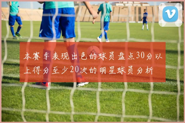 本赛季表现出色的球员盘点30分以上得分至少20次的明星球员分析