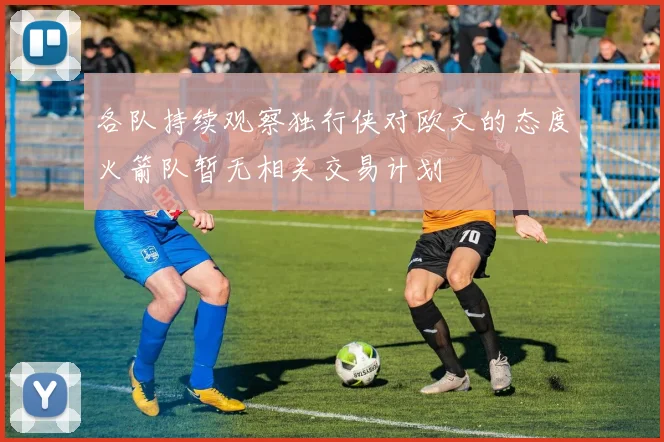 各队持续观察独行侠对欧文的态度火箭队暂无相关交易计划