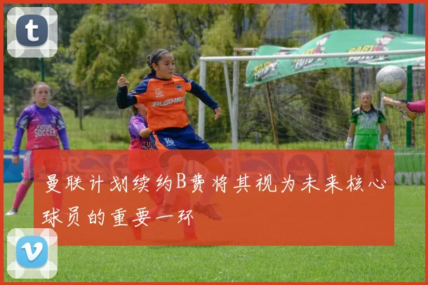 曼联计划续约B费将其视为未来核心球员的重要一环