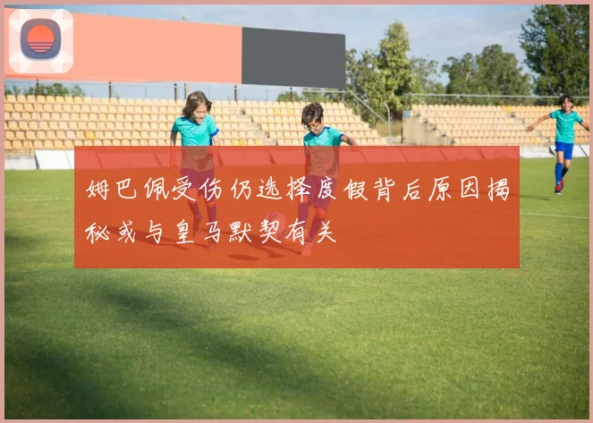 姆巴佩受伤仍选择度假背后原因揭秘或与皇马默契有关