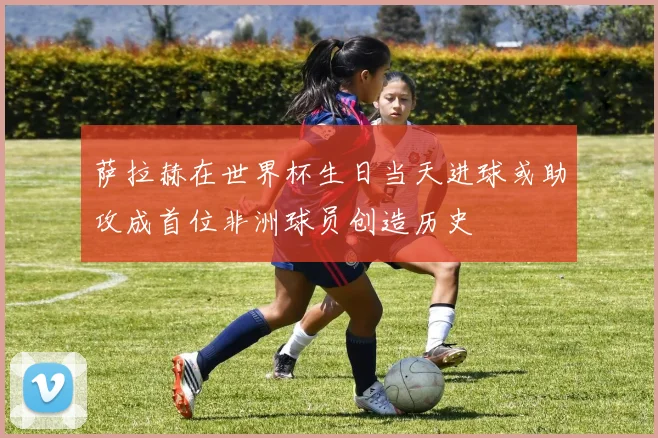 萨拉赫在世界杯生日当天进球或助攻成首位非洲球员创造历史