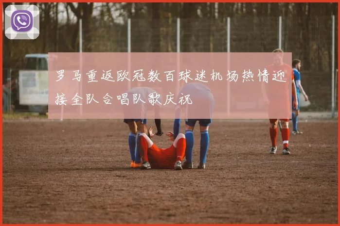 罗马重返欧冠数百球迷机场热情迎接全队合唱队歌庆祝