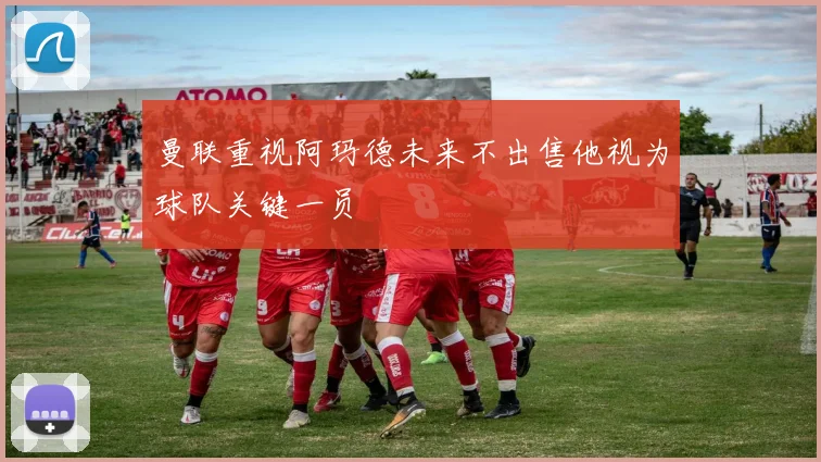 曼联重视阿玛德未来不出售他视为球队关键一员