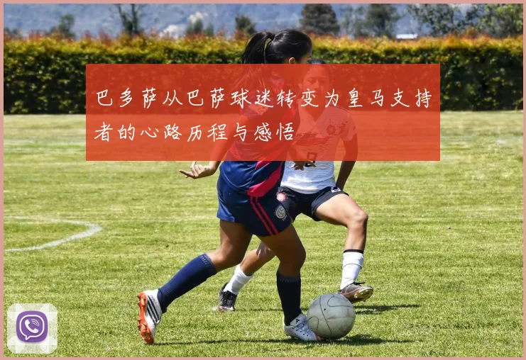 巴多萨从巴萨球迷转变为皇马支持者的心路历程与感悟