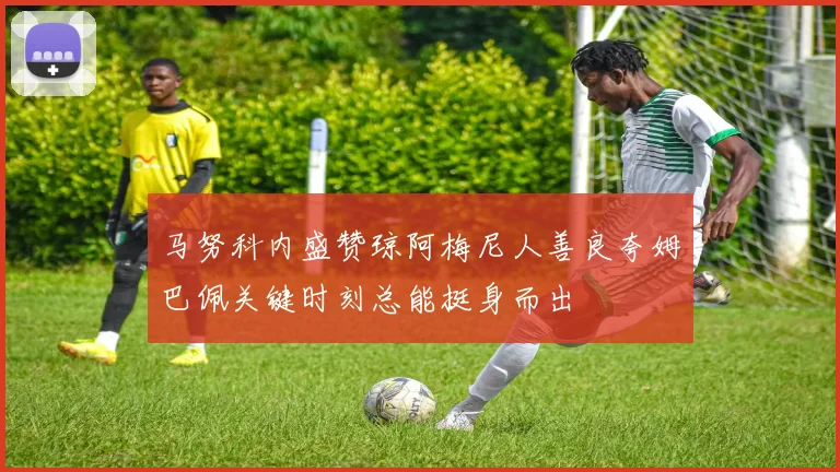 马努科内盛赞琼阿梅尼人善良夸姆巴佩关键时刻总能挺身而出