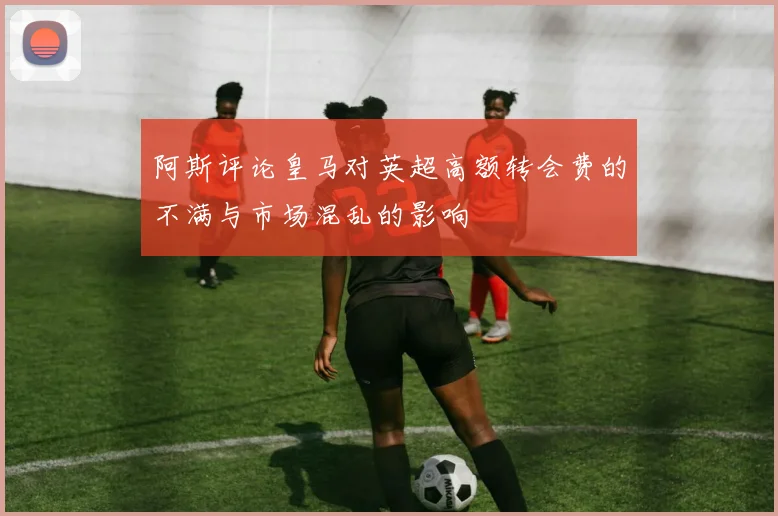 阿斯评论皇马对英超高额转会费的不满与市场混乱的影响
