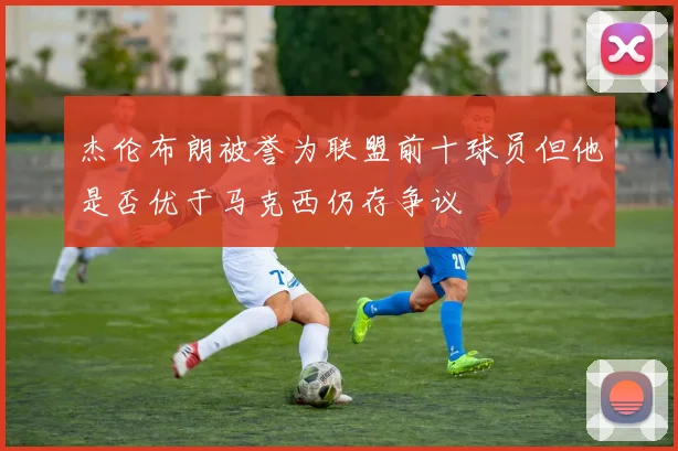 杰伦布朗被誉为联盟前十球员但他是否优于马克西仍存争议