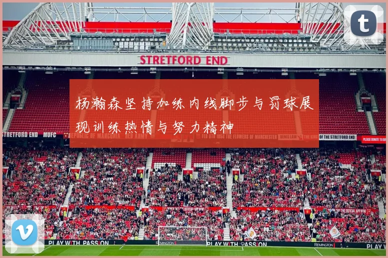 杨瀚森坚持加练内线脚步与罚球展现训练热情与努力精神