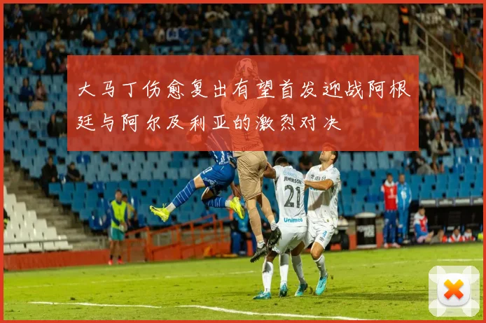 大马丁伤愈复出有望首发迎战阿根廷与阿尔及利亚的激烈对决