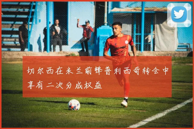 切尔西在米兰前锋普利西奇转会中享有二次分成权益
