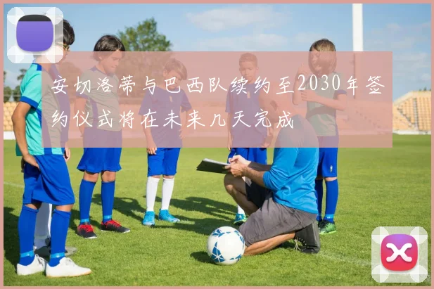 安切洛蒂与巴西队续约至2030年签约仪式将在未来几天完成