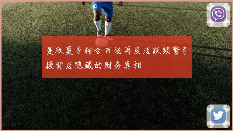 曼联夏季转会市场再度活跃频繁引援背后隐藏的财务真相