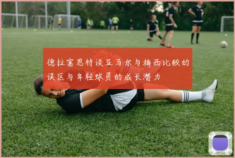 德拉富恩特谈亚马尔与梅西比较的误区与年轻球员的成长潜力