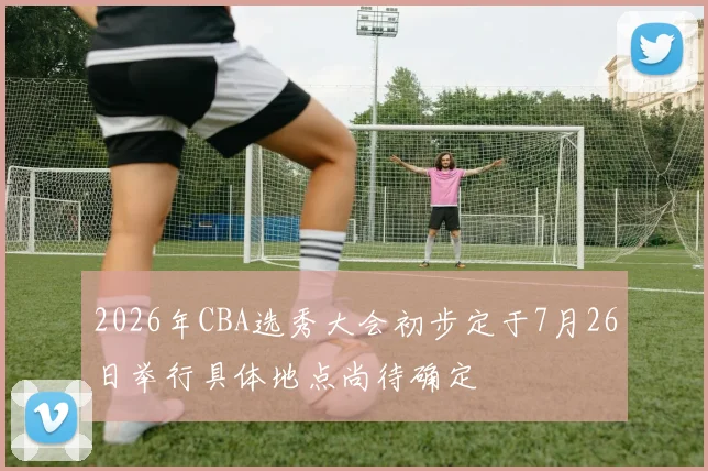 2026年CBA选秀大会初步定于7月26日举行具体地点尚待确定