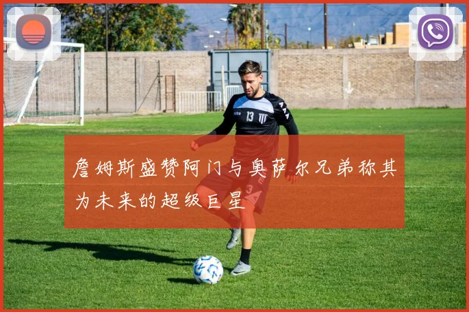 詹姆斯盛赞阿门与奥萨尔兄弟称其为未来的超级巨星