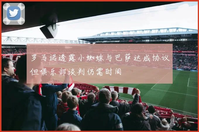 罗马诺透露小蜘蛛与巴萨达成协议但俱乐部谈判仍需时间