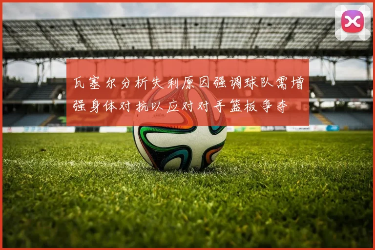 瓦塞尔分析失利原因强调球队需增强身体对抗以应对对手篮板争夺