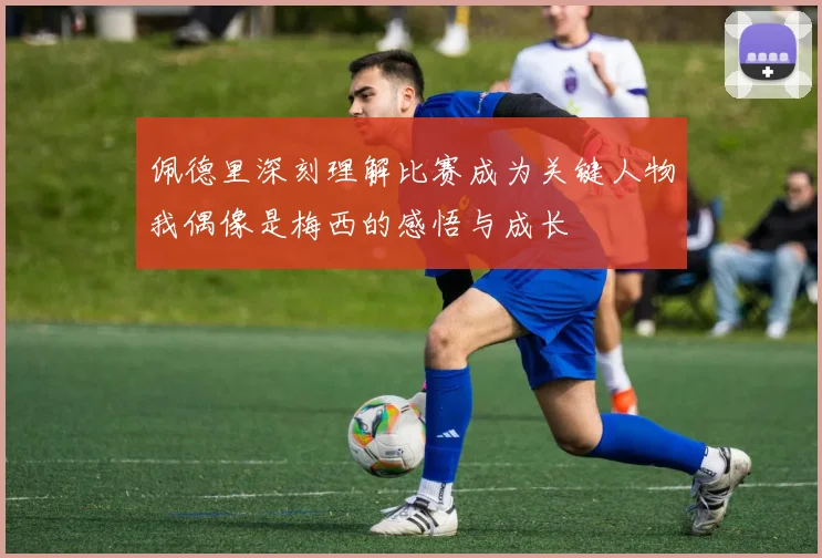 佩德里深刻理解比赛成为关键人物我偶像是梅西的感悟与成长